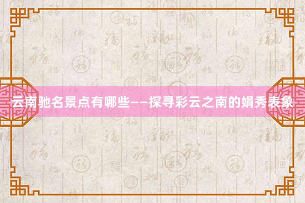 云南驰名景点有哪些——探寻彩云之南的娟秀表象
