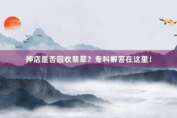 押店是否回收翡翠？专科解答在这里！