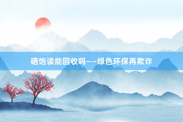 硒饱读能回收吗——绿色环保再欺诈